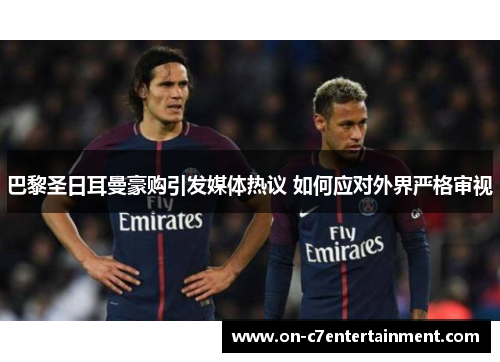 巴黎圣日耳曼豪购引发媒体热议 如何应对外界严格审视 巴黎圣日耳曼豪购引发媒体热议 如何应对外界严格审视