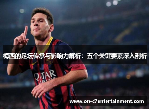 梅西的足坛传承与影响力解析:五个关键要素深入剖析 梅西的足坛传承与影响力解析:五个关键要素深入剖析
