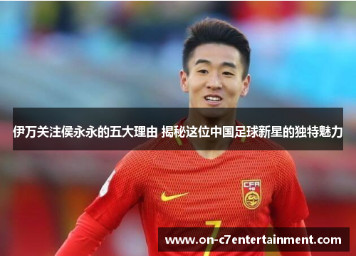 伊万关注侯永永的五大理由 揭秘这位中国足球新星的独特魅力