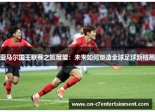 亚马尔国王联赛之旅展望:未来如何塑造全球足球新格局 亚马尔国王联赛之旅展望:未来如何塑造全球足球新格局