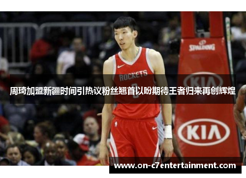 周琦加盟新疆时间引热议粉丝翘首以盼期待王者归来再创辉煌 周琦加盟新疆时间引热议粉丝翘首以盼期待王者归来再创辉煌