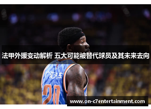 法甲外援变动解析 五大可能被替代球员及其未来去向