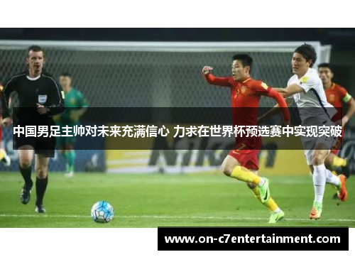 中国男足主帅对未来充满信心 力求在世界杯预选赛中实现突破