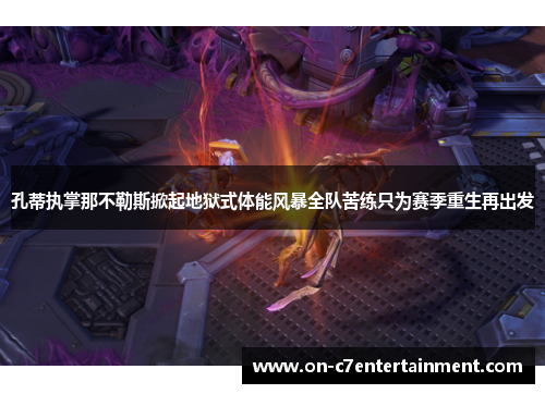 孔蒂执掌那不勒斯掀起地狱式体能风暴全队苦练只为赛季重生再出发