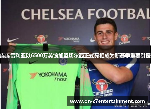 库库雷利亚以6500万英镑加盟切尔西正式亮相成为新赛季重要引援