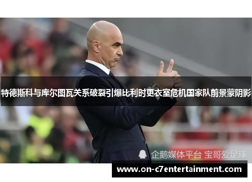 特德斯科与库尔图瓦关系破裂引爆比利时更衣室危机国家队前景蒙阴影 特德斯科与库尔图瓦关系破裂引爆比利时更衣室危机国家队前景蒙阴影