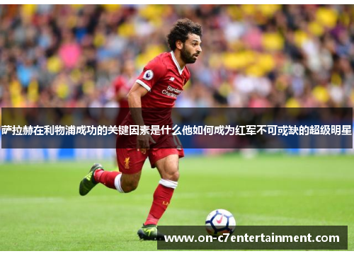 萨拉赫在利物浦成功的关键因素是什么他如何成为红军不可或缺的超级明星